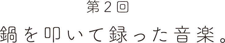 第２回 鍋を叩いて録った音楽。