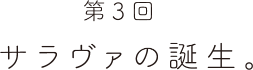第３回 サラヴァの誕生。