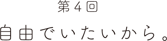 第４回 自由でいたいから。