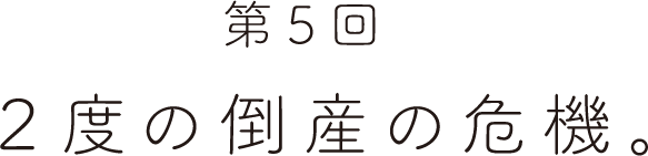 第５回 ２度の倒産の危機。