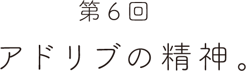 第６回 アドリブの精神。