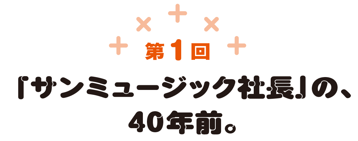 第1回　「サンミュージック社長」の、40年前。