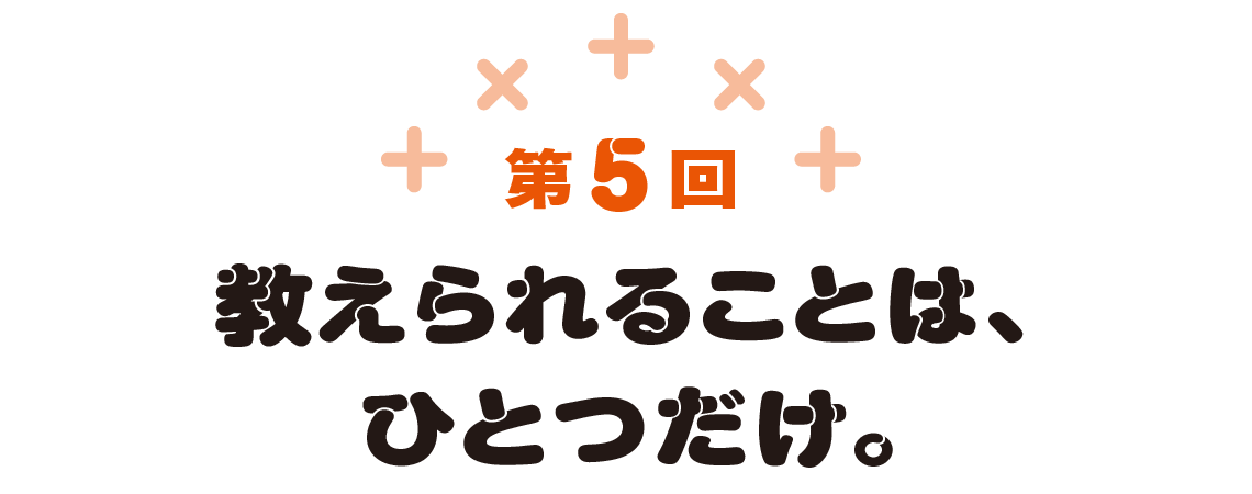 第5回　教えられることは、ひとつだけ。