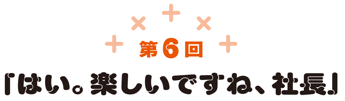第6回　「はい。楽しいですね、社長」