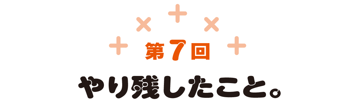 第7回　やり残したこと。