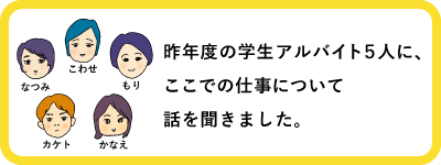 昨年度の学生アルバイト５人に、
ここでの仕事について話を聞きました。