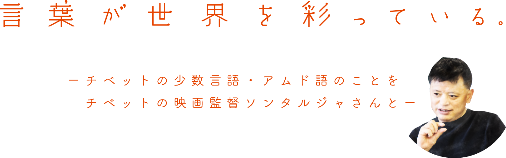 言葉が世界を彩っている。
		ーチベットの少数言語・アムド語のことを
		　チベットの映画監督ソンタルジャさんとー