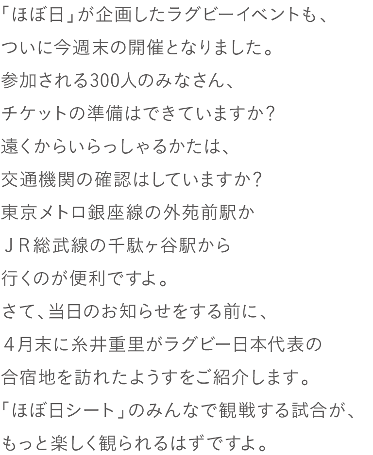 「ほぼ日」が企画したラグビーイベントも、
ついに今週末の開催となりました。
参加される300人のみなさん、
チケットの準備はできていますか？
遠くからいらっしゃるかたは、
交通機関の確認はしていますか？
東京メトロ銀座線の外苑前駅か
ＪＲ総武線の千駄ヶ谷駅から行くのが便利ですよ。
さて、当日のお知らせをする前に、
４月末に糸井重里がラグビー日本代表の
合宿地を訪れたようすをご紹介します。
「ほぼ日シート」のみんなで観戦する試合が、
もっと楽しく観られるはずですよ。
