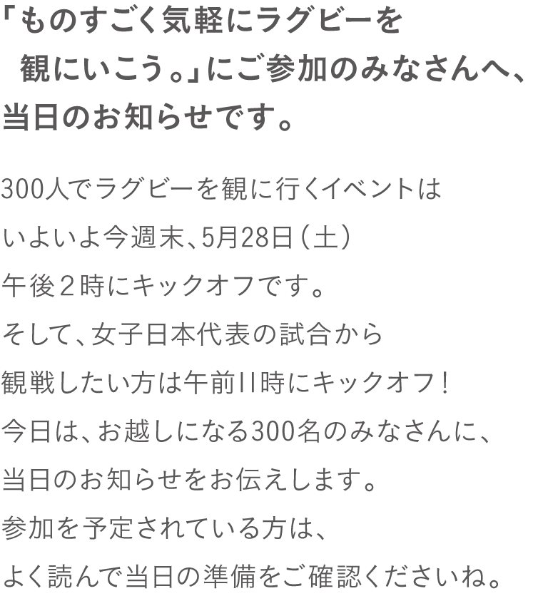 「ものすごく気軽にラグビーを観にいこう。」に
ご参加のみなさんへ、当日のお知らせです。
300人でラグビーを観に行くイベントは
いよいよ今週末、5月28日（土）
午後２時にキックオフです。
今日は、お越しになる300名のみなさんに、
当日のお知らせをお伝えします。
参加を予定されている方は、
よく読んで当日の準備をご確認くださいね。