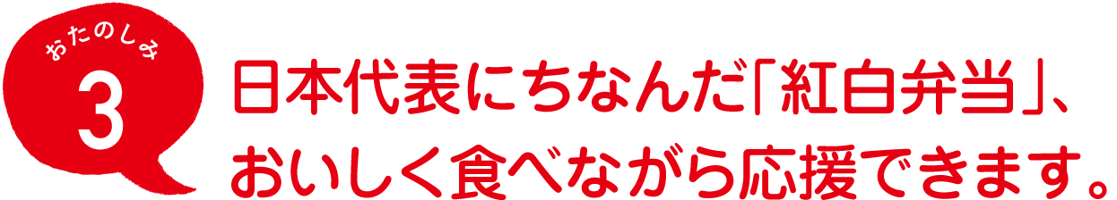 おたのしみ３
日本代表にちなんだ「紅白弁当」、
おいしく食べながら応援できます。