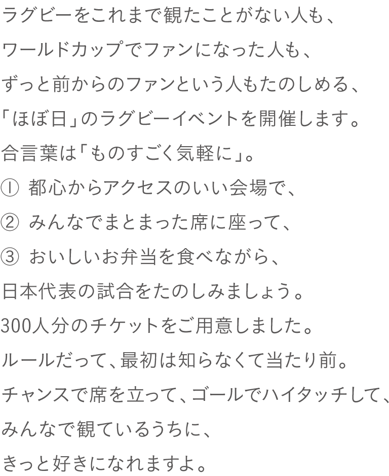ラグビーをこれまで観たことがない人も、
ワールドカップでファンになった人も、
ずっと前からのファンという人もたのしめる、
「ほぼ日」のラグビーイベントを開催します。
合言葉は「ものすごく気軽に」。
① 都心からアクセスのいい会場で、
② みんなでまとまった席に座って、
③ おいしいお弁当を食べながら、
日本代表の試合をたのしみましょう。
300人分のチケットをご用意しました。
ルールだって、最初は知らなくて当たり前。
チャンスで席を立って、ゴールでハイタッチして、
みんなで観ているうちに、きっと好きになれますよ。
