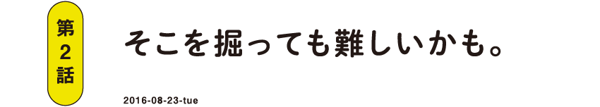 第2話 そこを掘っても難しいかも。 2016-08-23