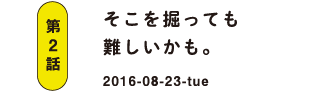 第2話 そこを掘っても難しいかも。 2016-08-23