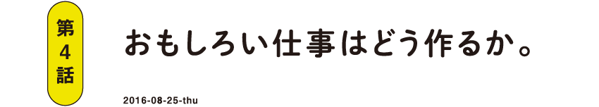 第4話 おもしろい仕事はどう作るか。 2016-08-25