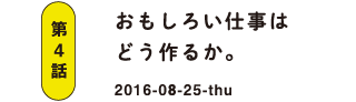 第4話 おもしろい仕事はどう作るか。 2016-08-25
