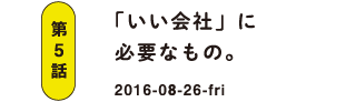 第5話 「いい会社」に必要なもの。 2016-08-26