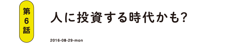 第6話 人に投資する時代かも？ 2016-08-29