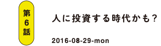 第6話 人に投資する時代かも？ 2016-08-29
