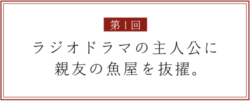 第１回
ラジオドラマの主人公に
親友の魚屋を抜擢。