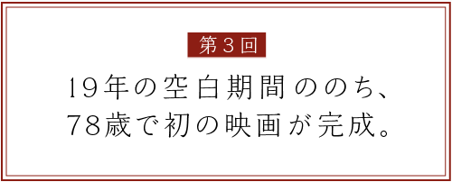 第３回
19年の空白期間ののち、
78歳で初の映画が完成。
