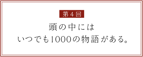 第４回
頭の中には
いつでも1000の物語がある。