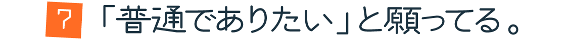 第７回：「普通でありたい」と願ってる。