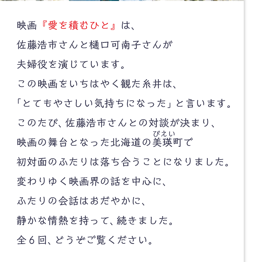 映画『愛を積むひと』は、
佐藤浩市さんと樋口可南子さんが
夫婦役を演じています。
この映画をいちはやく観た糸井は、
「とてもやさしい気持ちになった」と言います。
このたび、佐藤浩市さんとの対談が決まり、
映画の舞台となった北海道の美瑛(びえい)町で
初対面のふたりは落ち合うことになりました。
変わりゆく映画界の話を中心に、
ふたりの会話はおだやかに、
静かな情熱を持って、続きました。
全6回、どうぞご覧ください。
