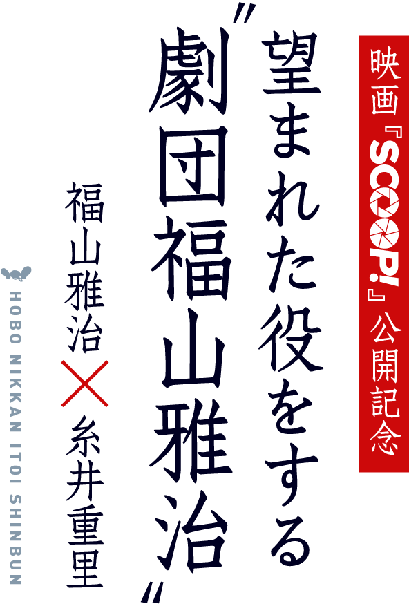 HOBO NIKKAN ITOI SHINBUN
映画『SCOOP!』公開記念
望まれた役をする”劇団福山雅治”
福山雅治 × 糸井重里