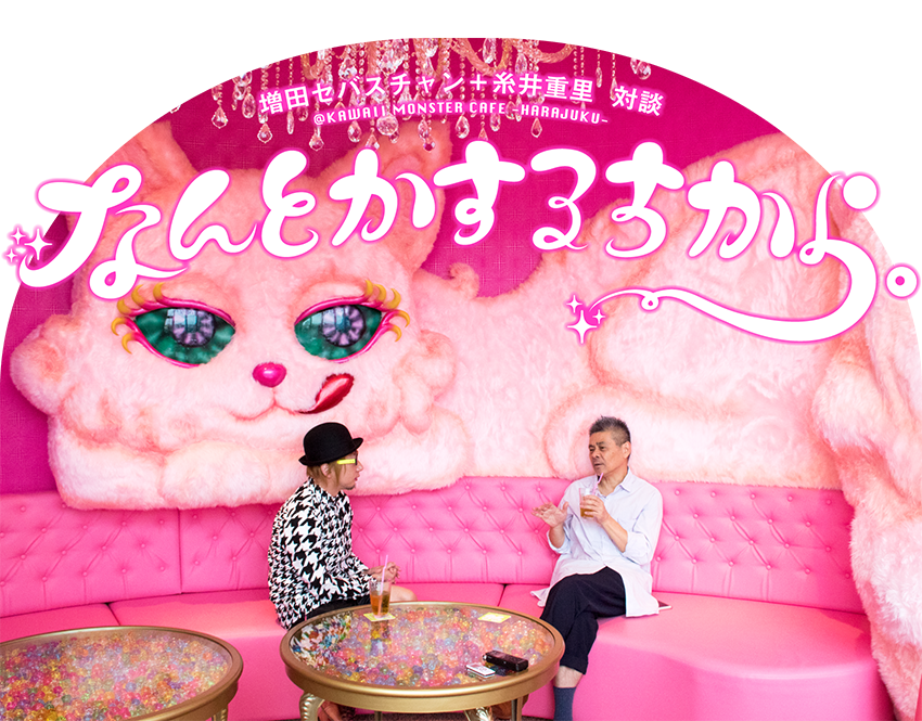 HOBO NIKKAN ITOI SHINBUN

増田セバスチャン＋糸井重里　対談
＠KAWAII MONSTER CAFE -HARAJUKU-

なんとかするちから。