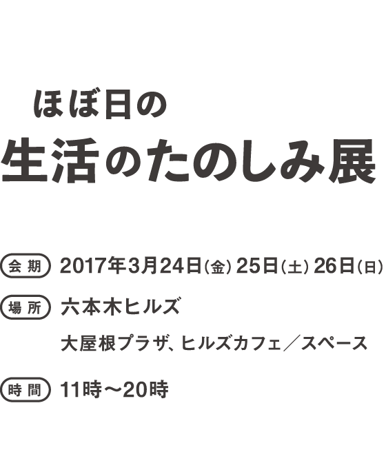 ほぼ日の生活のたのしみ展会期：2017年３月24日（金）25日（土）26日（日）会場：六本木ヒルズ　大屋根プラザ＆カフェスペース時間：11時～19時（予定）
