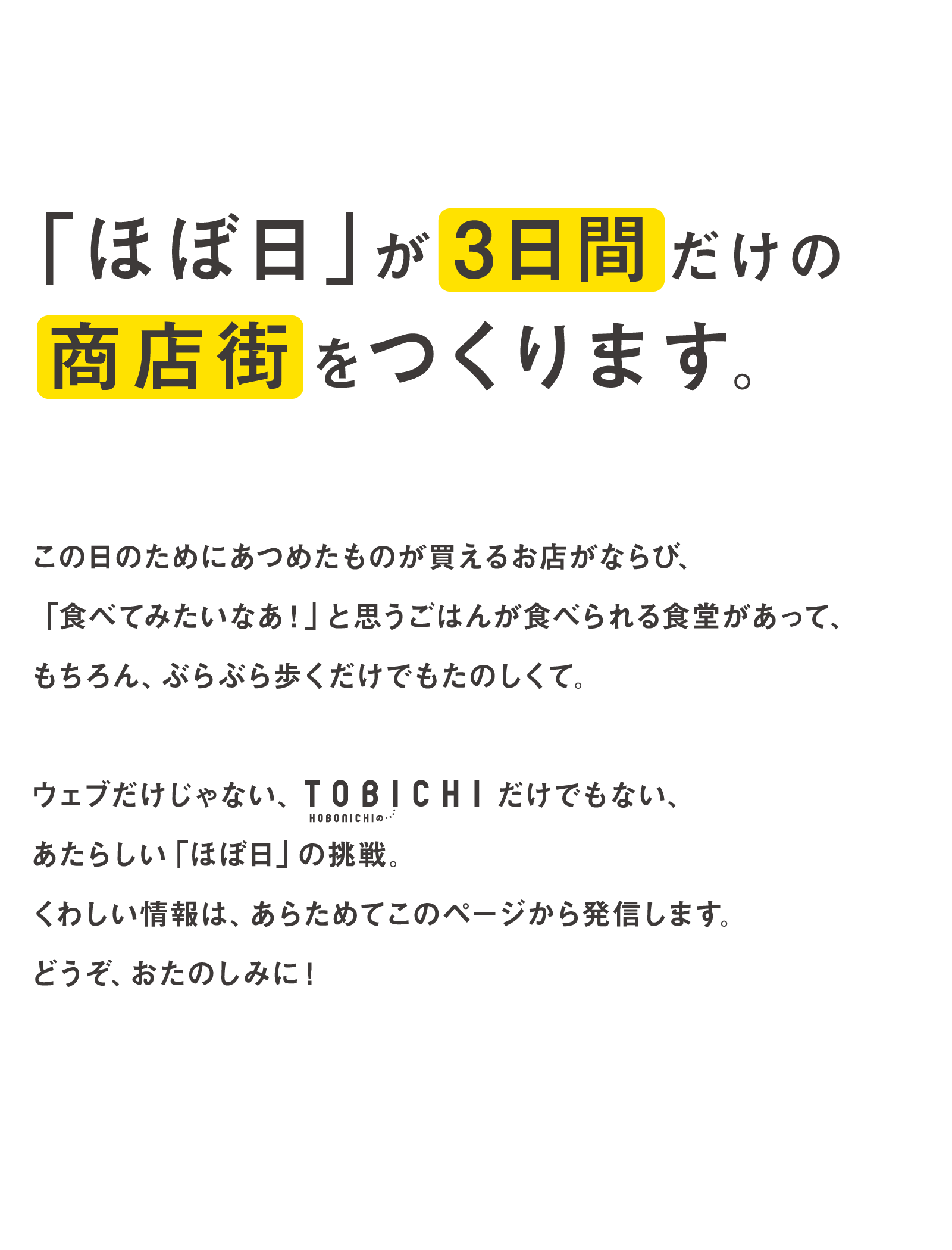 「ほぼ日」が３日間だけの商店街をつくります。この日のためにあつめたものが買えるお店がならび、「食べてみたいなあ！」と思うごはんが食べられる食堂があって、もちろん、ぶらぶら歩くだけでもたのしくて。ウエブだけじゃない、TOBICHIだけでもない、あたらしい「ほぼ日」の挑戦。くわしい情報は、あらためてこのページから発信します。どうぞ、おたのしみに！