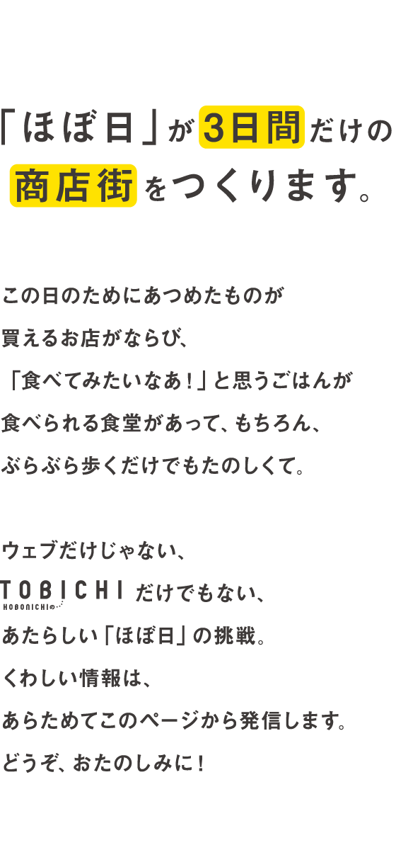 「ほぼ日」が３日間だけの商店街をつくります。この日のためにあつめたものが買えるお店がならび、「食べてみたいなあ！」と思うごはんが食べられる食堂があって、もちろん、ぶらぶら歩くだけでもたのしくて。ウエブだけじゃない、TOBICHIだけでもない、あたらしい「ほぼ日」の挑戦。くわしい情報は、あらためてこのページから発信します。どうぞ、おたのしみに！