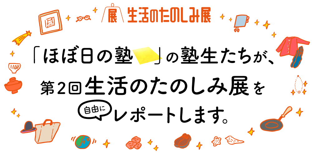 「ほぼ日の塾」の塾生たちが、第2回生活のたのしみ展を自由にレポートします。