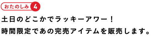 おたのしみ4土日のどこかでラッキーアワー!時間限定であの完売アイテムを販売します。
