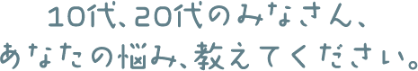 10代、20代のみなさん、あなたの悩み、教えてください。