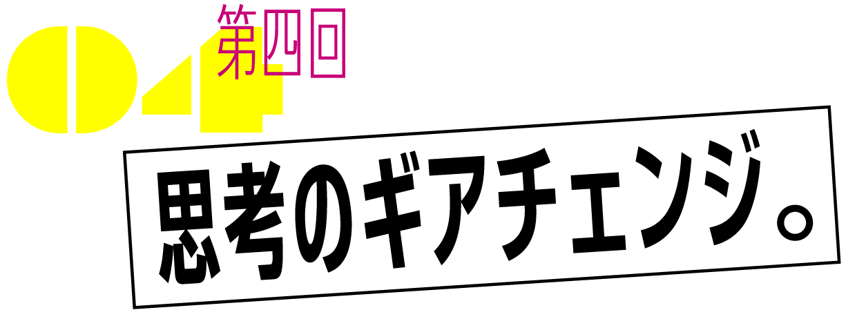 第四回　思考のギアチェンジ。