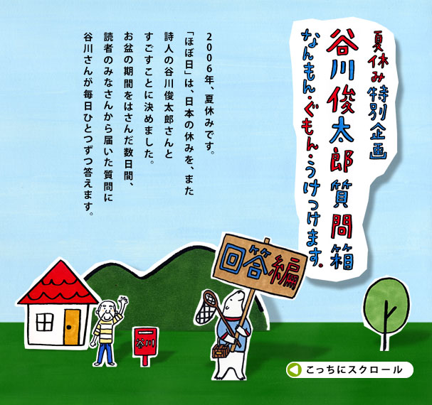 2006年、夏休みです。 「ほぼ日」は、日本の休みを、また 詩人の谷川俊太郎さんと すごすことに決めました。 お盆の期間をはさんだ数日間、 読者のみなさんから届いた質問に 谷川さんが毎日ひとつずつ答えます。