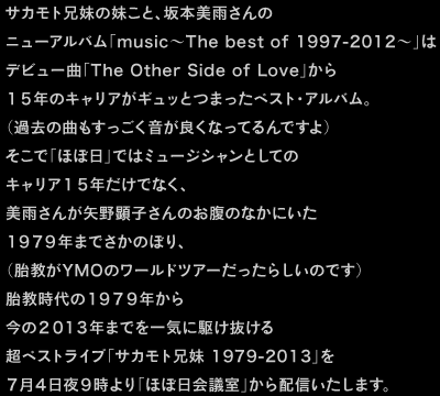 サカモト兄妹の妹こと、坂本美雨さんの ニューアルバム「music〜The best of 1997-2012〜」は デビュー曲「The Other Side of Love」から １５年のキャリアがギュッとつまったベスト・アルバム。 （過去の曲もすっごく音が良くなってるんですよ） そこで「ほぼ日」ではミュージシャンとしての キャリア１５年だけでなく、 美雨さんが矢野顕子さんのお腹のなかにいた １９７９年までさかのぼり、 （胎教がYMOのワールドツアーだったらしいのです） 胎教時代の１９７９年から 今の２０１３年までを一気に駆け抜ける 超ベストライブ「サカモト兄妹 1979-2013」を ７月４日夜９時より「ほぼ日会議室」から配信いたします。 胎教時代に聞こえていた「YMO」や「クラフトワーク」を皮切りに ８０〜９０年代に影響を受けた楽曲を 美雨さんと同じ1980年生まれのサカモト教授が ピコピコサウンドでどんどん再現していきます。 