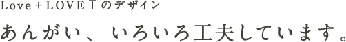 Love + LOVET のデザイン あんがい、いろいろ工夫しています。 Love + LOVET のデザイン あんがい、いろいろ工夫しています。