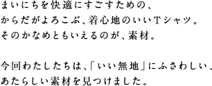 まいにちを快適にすごすための、 からだがよろこぶ、着心地のいいTシャツ。 そのかなめともいえるのが、素材。 今回わたしたちは、「いい無地」にふさわしい、 あたらしい素材を見つけました。
