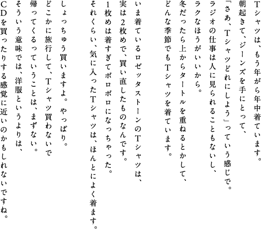Tシャツは、もう年がら年中着ています。朝起きて、ジーンズを手にとって、「さあ、Tシャツどれにしよう」っていう感じで。ラジオの仕事は人に見られることもないし、ラクなほうがいいから。冬だったら上からタートルを重ねるとかして、どんな季節でもTシャツを着ています。いま着ているロゼッタストーンのTシャツは、実は２枚めで、買い直したものなんです。１枚めは着すぎてボロボロになっちゃった。それくらい、気に入ったTシャツは、ほんとによく着ます。しょっちゅう買いますよ。やっぱり。どこかに旅行して、Tシャツ買わないで帰ってくるっていうことは、まずない。そういう意味では、洋服というよりは、CDを買ったりする感覚に近いのかもしれないですね。