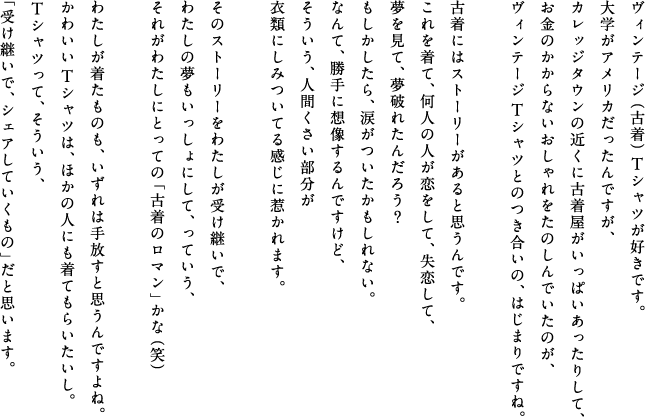 ヴィンテージ（古着）Tシャツが好きです。大学がアメリカだったんですが、カレッジタウンの近くに古着屋がいっぱいあったりして、お金のかからないおしゃれをたのしんでいたのが、ヴィンテージTシャツとのつき合いの、はじまりですね。古着にはストーリーがあると思うんです。これを着て、何人の人が恋をして、失恋して、夢を見て、夢破れたんだろう？もしかしｔらら、涙がついたかもしれない。なんて、勝手に想像するんですけど、そういう、人間くさい部分が衣類にしみついてる感じに惹かれます。そのストーリーをわたしが受け継いで、わたしの夢もいっしょにして、っていう、それがわたしにとっての「古着のロマン」かな（笑）わたしが着たものも、いずれは手放すと思うんですよね。かわいいTシャツは、ほかの人にも着てもらいたいし。Tシャツって、そういう、「受け継いで、シェアしていくもの」だと思います。