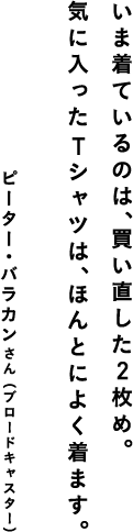 いま着ているのは、買い直した２枚め。気に入ったTシャツは、ほんとによく着ます。 ピーター・バラカンさん（ブロードキャスター）