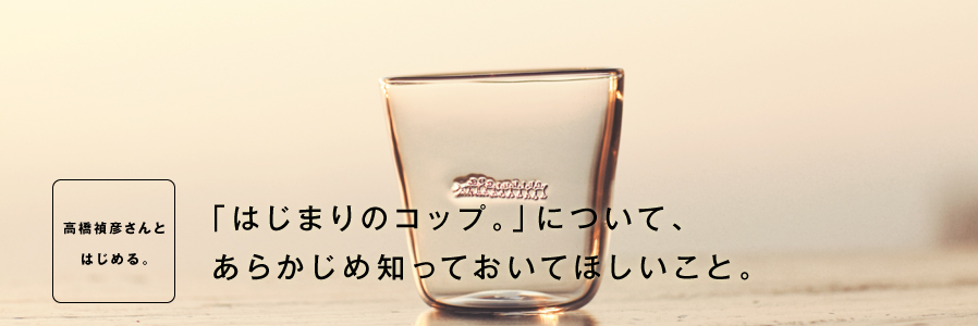 「高橋禎彦さんと はじめる。」 「はじまりのコップ。」について、 あらかじめ知っておいてほしいこと。
