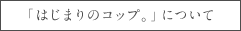 「はじまりのコップ。」について