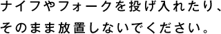 ナイフやフォークを投げ入れたり、そのまま放置しないでください。