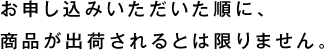 お申し込みいただいた順に、 商品が出荷されるとは限りません。