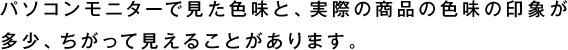 パソコンモニターで見た色味と、 実際の商品の色味の印象が 多少、ちがって見えることがあります。