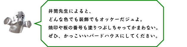 井筒先生によると、どんな色でも装飾でもオッケーだジュよ。焼印や板の番号も塗りつぶしちゃってかまわない。ぜひ、かっこいいバードハウスにしてください。