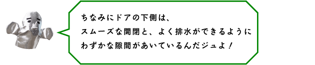 ちなみにドアの下側は、スムーズな開閉と、よく排水ができるようにわずかな隙間があいているんだジュよ！